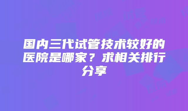 国内三代试管技术较好的医院是哪家？求相关排行分享