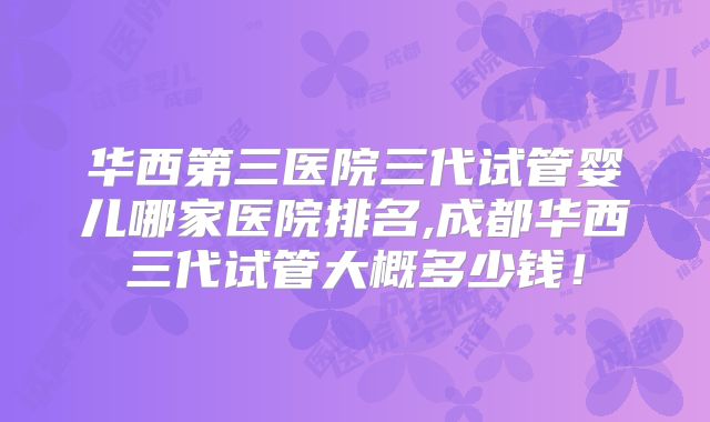 华西第三医院三代试管婴儿哪家医院排名,成都华西三代试管大概多少钱!