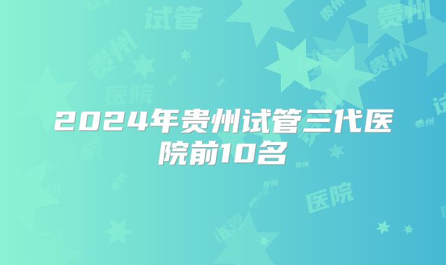 2024年贵州试管三代医院前10名