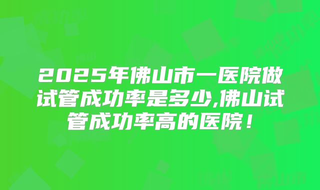 2025年佛山市一医院做试管成功率是多少,佛山试管成功率高的医院!