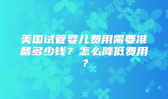 美国试管婴儿费用需要准备多少钱?怎么降低费用?