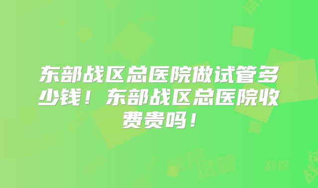 东部战区总医院做试管多少钱！东部战区总医院收费贵吗！