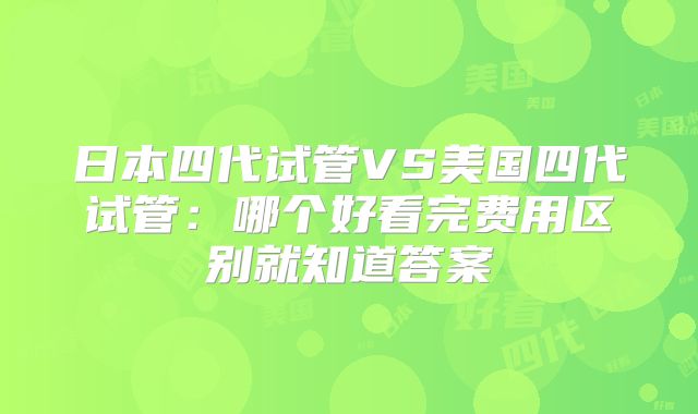 日本四代试管VS美国四代试管：哪个好看完费用区别就知道答案