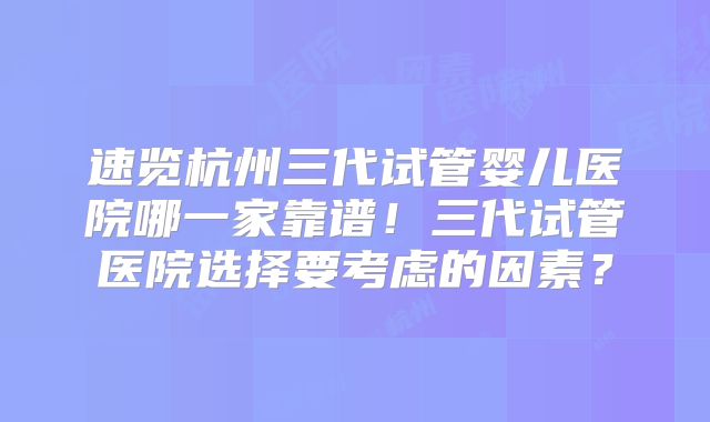 速览杭州三代试管婴儿医院哪一家靠谱!三代试管医院选择要考虑的因素?