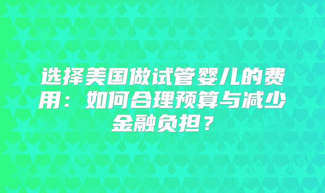 选择美国做试管婴儿的费用：如何合理预算与减少金融负担？