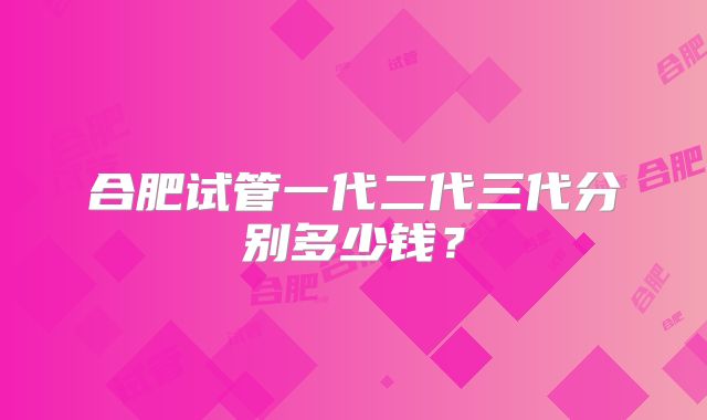 合肥试管一代二代三代分别多少钱？