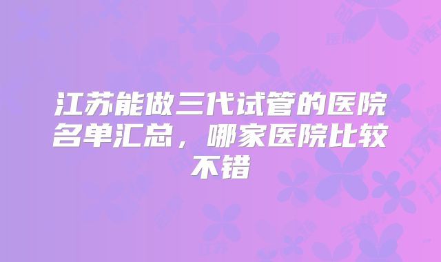 江苏能做三代试管的医院名单汇总，哪家医院比较不错