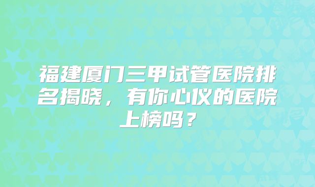 福建厦门三甲试管医院排名揭晓，有你心仪的医院上榜吗？