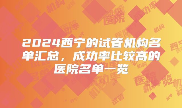 2024西宁的试管机构名单汇总,成功率比较高的医院名单一览