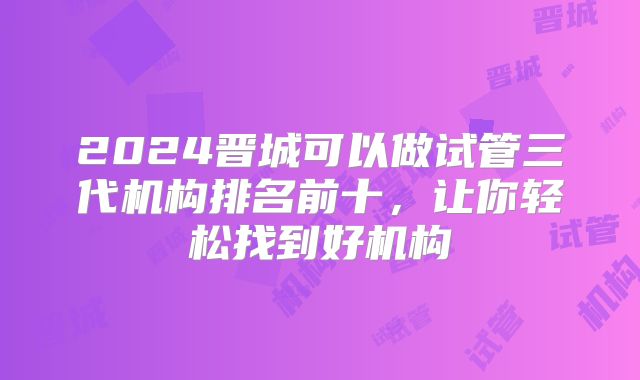 2024晋城可以做试管三代机构排名前十，让你轻松找到好机构