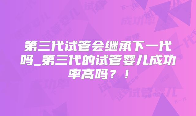 第三代试管会继承下一代吗_第三代的试管婴儿成功率高吗？！