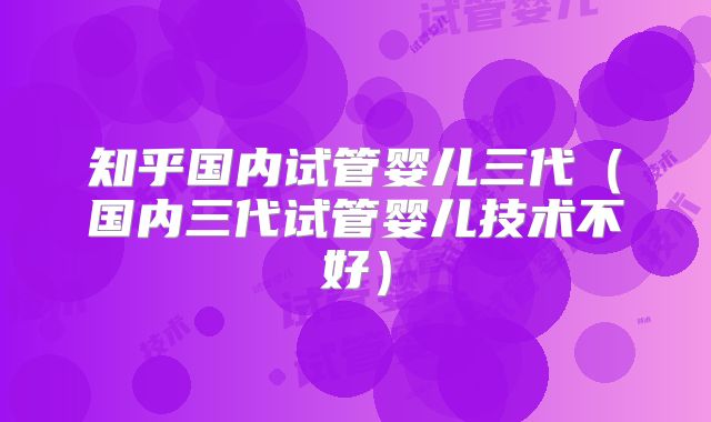 知乎国内试管婴儿三代（国内三代试管婴儿技术不好）