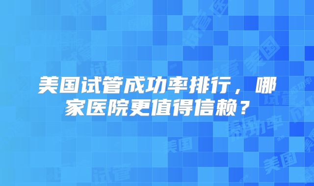 美国试管成功率排行，哪家医院更值得信赖？