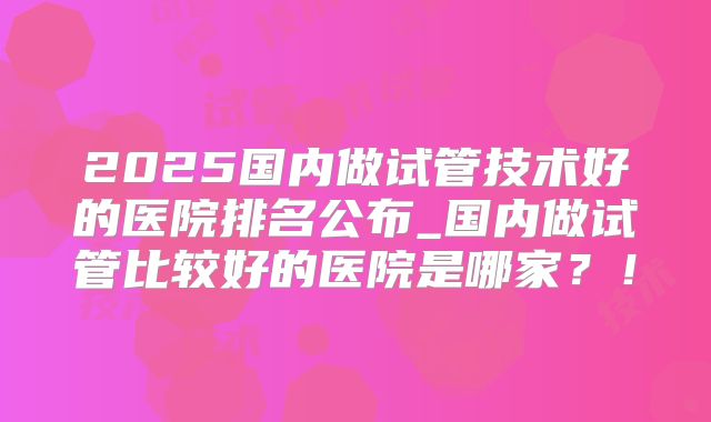 2025国内做试管技术好的医院排名公布_国内做试管比较好的医院是哪家？！