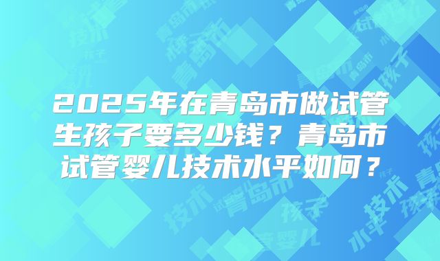 2025年在青岛市做试管生孩子要多少钱？青岛市试管婴儿技术水平如何？