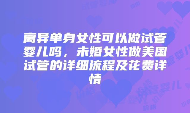 离异单身女性可以做试管婴儿吗，未婚女性做美国试管的详细流程及花费详情