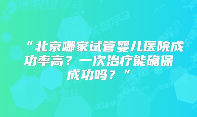 “北京哪家试管婴儿医院成功率高？一次治疗能确保成功吗？”