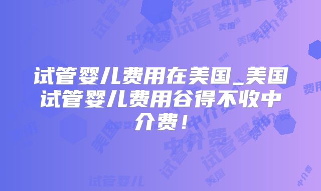 试管婴儿费用在美国_美国试管婴儿费用谷得不收中介费！