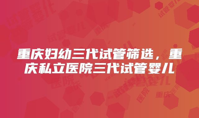 重庆妇幼三代试管筛选,重庆私立医院三代试管婴儿