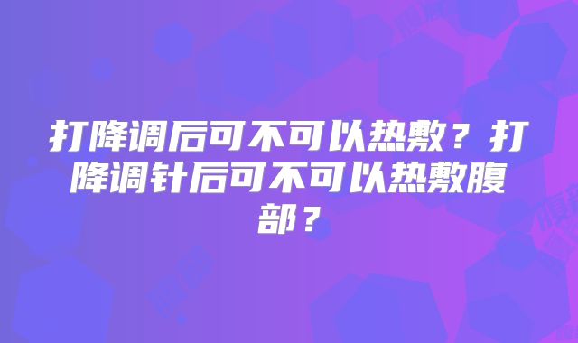 打降调后可不可以热敷？打降调针后可不可以热敷腹部？