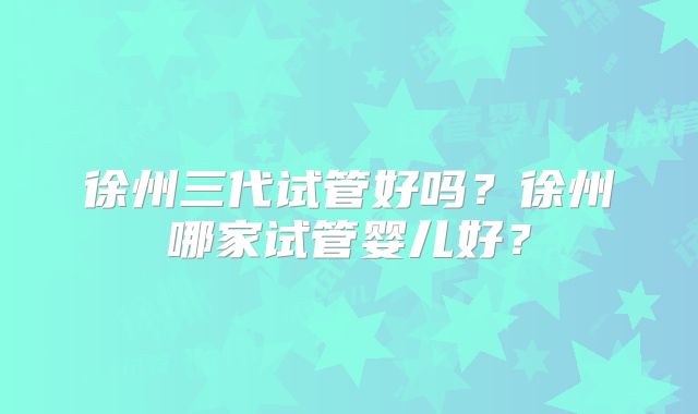 徐州三代试管好吗？徐州哪家试管婴儿好？