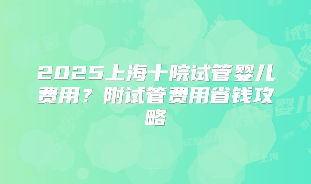 2025上海十院试管婴儿费用？附试管费用省钱攻略