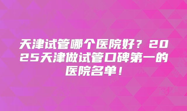 天津试管哪个医院好？2025天津做试管口碑第一的医院名单！
