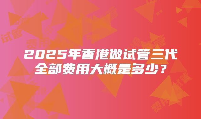 2025年香港做试管三代全部费用大概是多少？