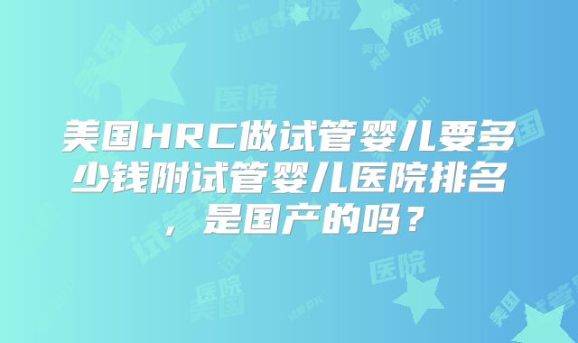 美国HRC做试管婴儿要多少钱附试管婴儿医院排名，是国产的吗？