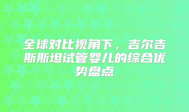 全球对比视角下，吉尔吉斯斯坦试管婴儿的综合优势盘点
