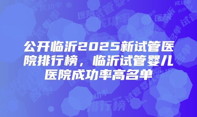 公开临沂2025新试管医院排行榜,临沂试管婴儿医院成功率高名单