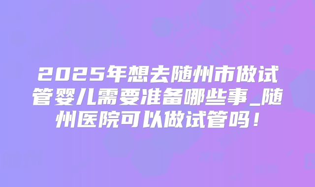 2025年想去随州市做试管婴儿需要准备哪些事_随州医院可以做试管吗！