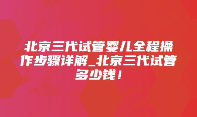 北京三代试管婴儿全程操作步骤详解_北京三代试管多少钱！
