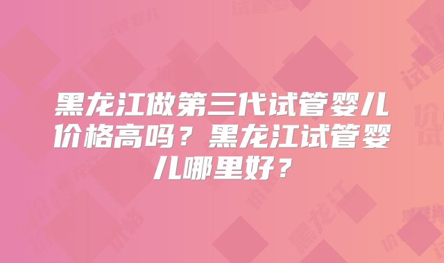 黑龙江做第三代试管婴儿价格高吗？黑龙江试管婴儿哪里好？