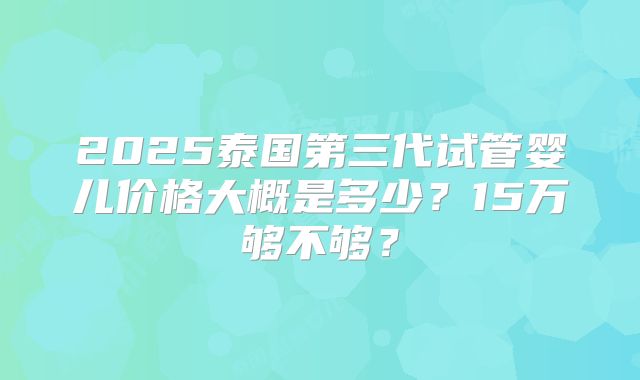 2025泰国第三代试管婴儿价格大概是多少?15万够不够?