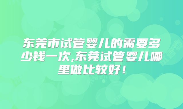 东莞市试管婴儿的需要多少钱一次,东莞试管婴儿哪里做比较好！