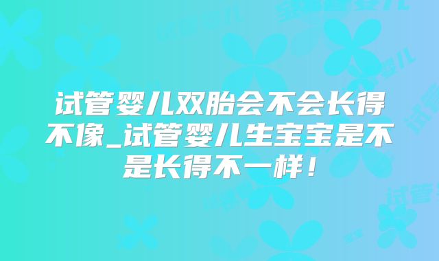 试管婴儿双胎会不会长得不像_试管婴儿生宝宝是不是长得不一样！