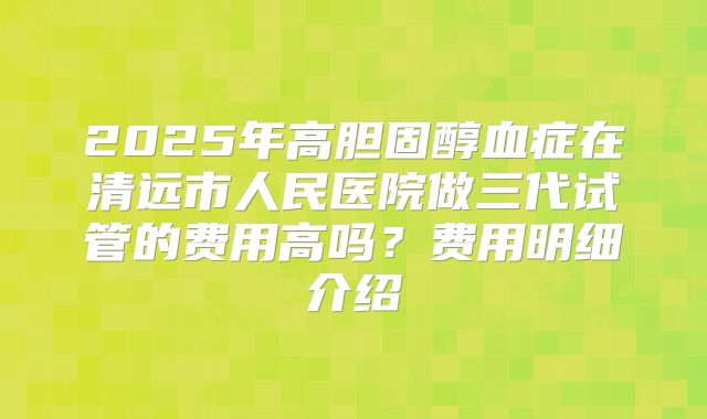2025年高胆固醇血症在清远市人民医院做三代试管的费用高吗？费用明细介绍