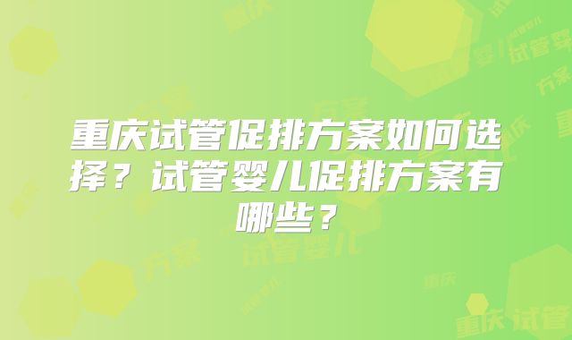 重庆试管促排方案如何选择?试管婴儿促排方案有哪些?