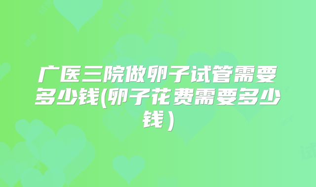 广医三院做卵子试管需要多少钱(卵子花费需要多少钱）