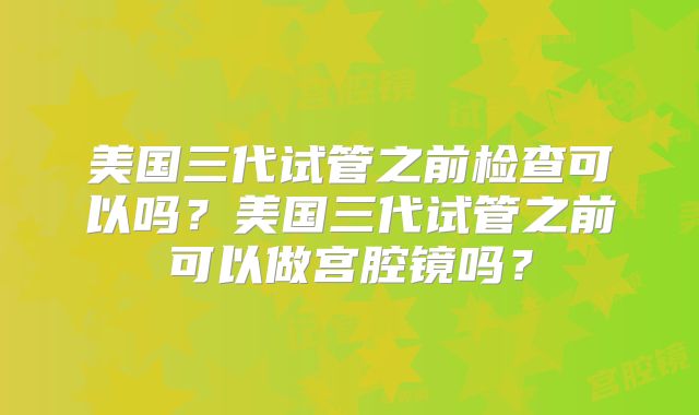 美国三代试管之前检查可以吗？美国三代试管之前可以做宫腔镜吗？