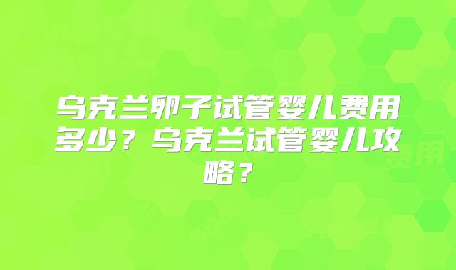 乌克兰卵子试管婴儿费用多少?乌克兰试管婴儿攻略?