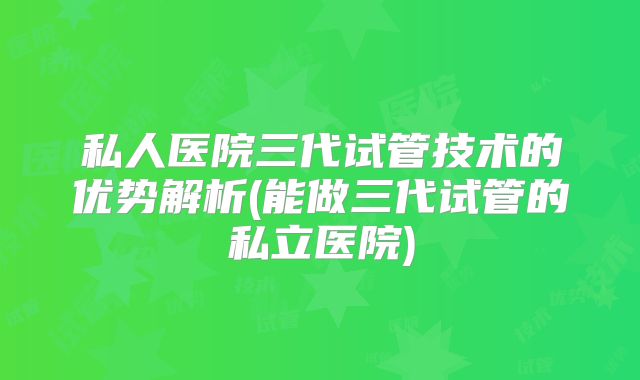 私人医院三代试管技术的优势解析(能做三代试管的私立医院)