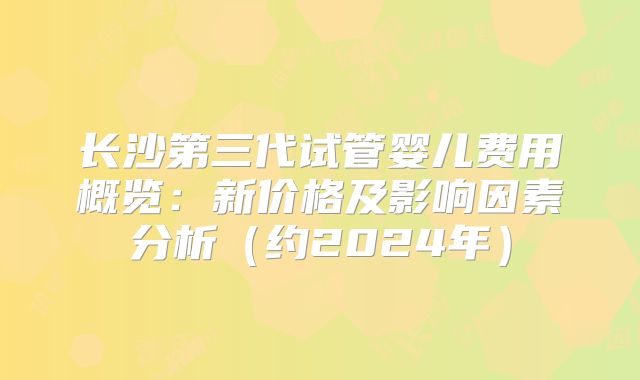 长沙第三代试管婴儿费用概览：新价格及影响因素分析（约2024年）