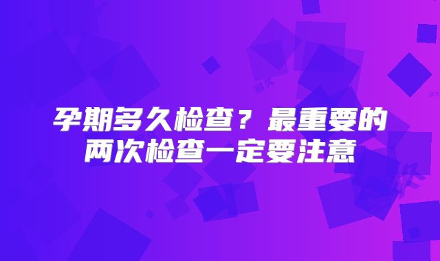 孕期多久检查？最重要的两次检查一定要注意