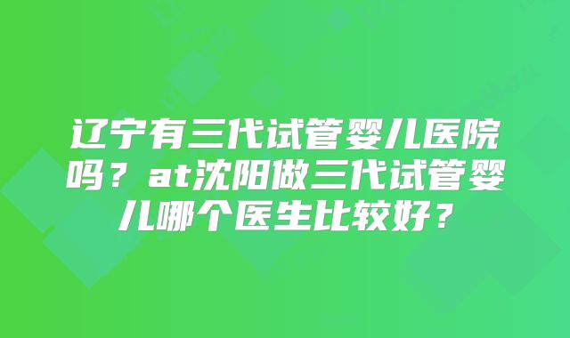 辽宁有三代试管婴儿医院吗？at沈阳做三代试管婴儿哪个医生比较好？