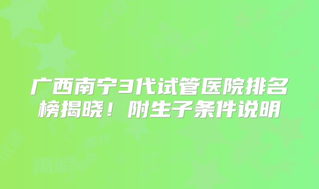 广西南宁3代试管医院排名榜揭晓！附生子条件说明