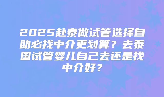 2025赴泰做试管选择自助必找中介更划算？去泰国试管婴儿自己去还是找中介好？