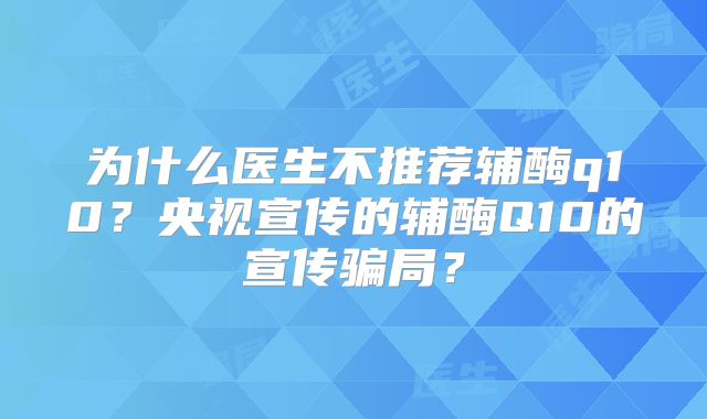 为什么医生不推荐辅酶q10？央视宣传的辅酶Q10的宣传骗局？