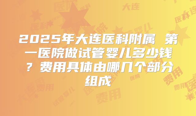 2025年大连医科附属 第一医院做试管婴儿多少钱？费用具体由哪几个部分组成